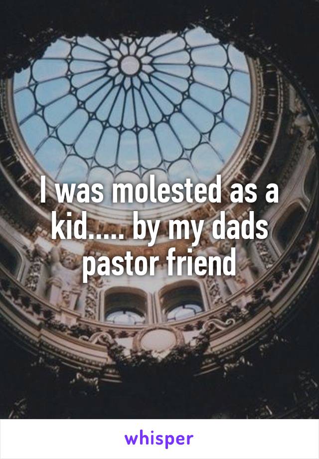 I was molested as a kid..... by my dads pastor friend