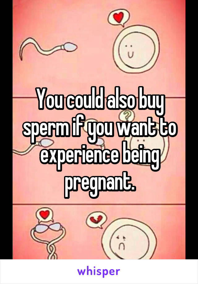 You could also buy sperm if you want to experience being pregnant.
