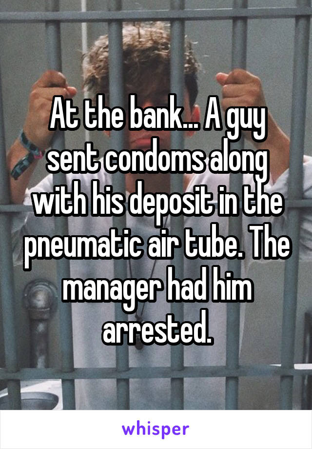At the bank... A guy sent condoms along with his deposit in the pneumatic air tube. The manager had him arrested.