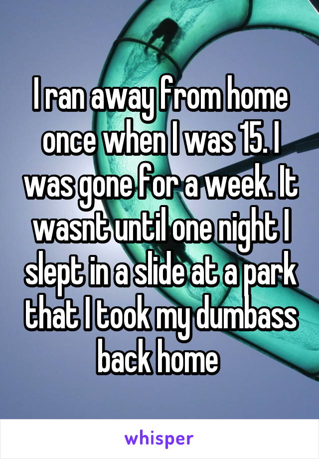 I ran away from home once when I was 15. I was gone for a week. It wasnt until one night I slept in a slide at a park that I took my dumbass back home 