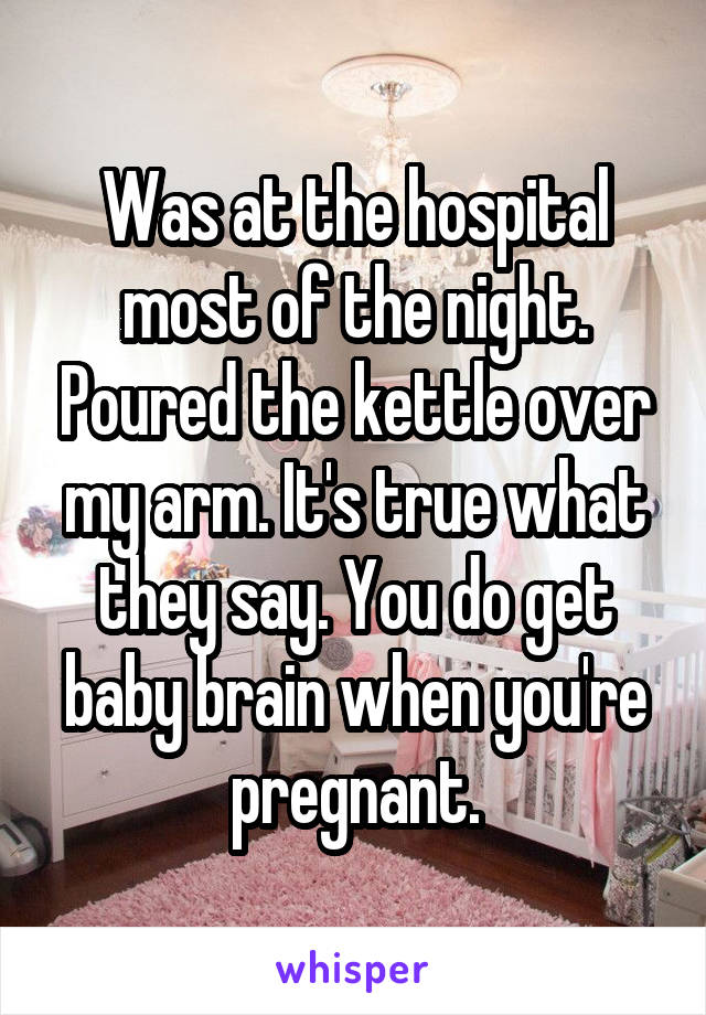 Was at the hospital most of the night. Poured the kettle over my arm. It's true what they say. You do get baby brain when you're pregnant.