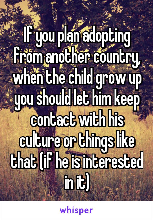 If you plan adopting from another country, when the child grow up you should let him keep contact with his culture or things like that (if he is interested in it)
