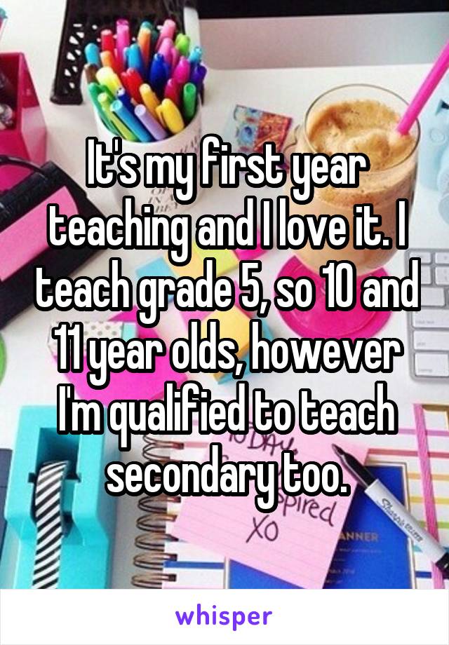 It's my first year teaching and I love it. I teach grade 5, so 10 and 11 year olds, however I'm qualified to teach secondary too.