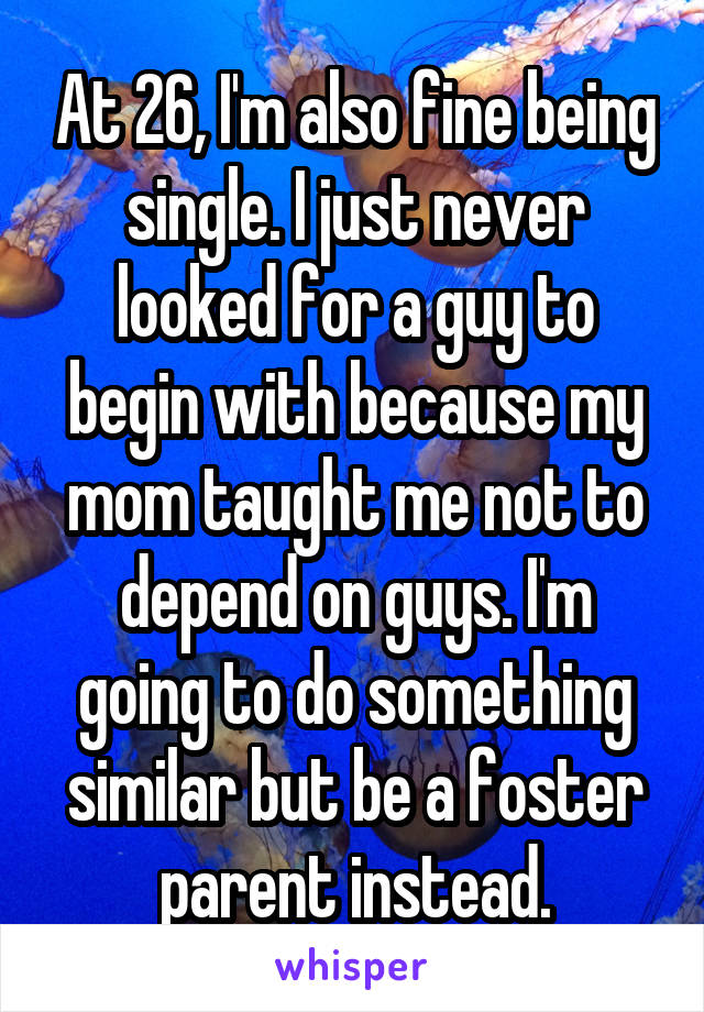 At 26, I'm also fine being single. I just never looked for a guy to begin with because my mom taught me not to depend on guys. I'm going to do something similar but be a foster parent instead.