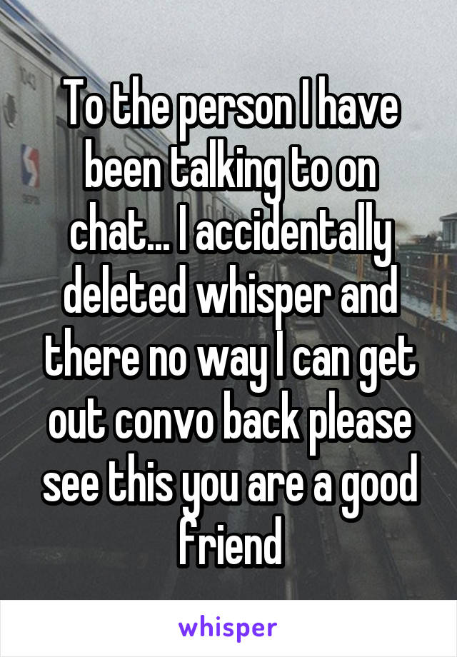 To the person I have been talking to on chat... I accidentally deleted whisper and there no way I can get out convo back please see this you are a good friend