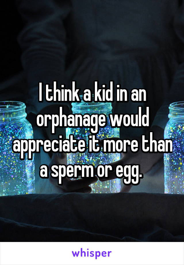 I think a kid in an orphanage would appreciate it more than a sperm or egg. 