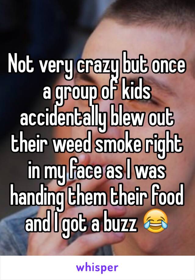 Not very crazy but once a group of kids accidentally blew out their weed smoke right in my face as I was handing them their food and I got a buzz 😂