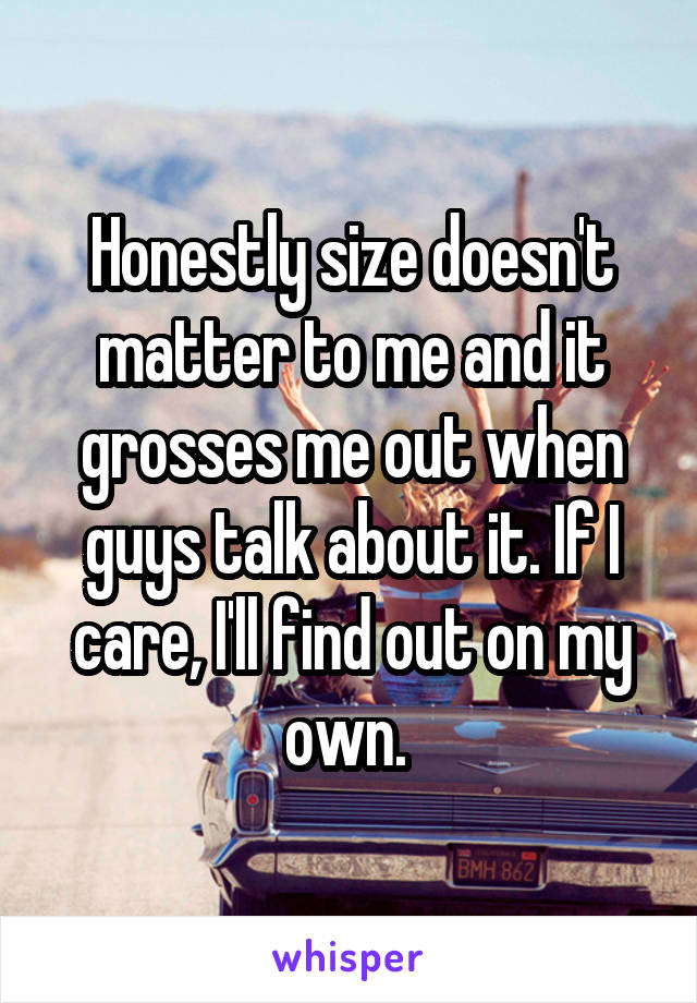 Honestly size doesn't matter to me and it grosses me out when guys talk about it. If I care, I'll find out on my own. 