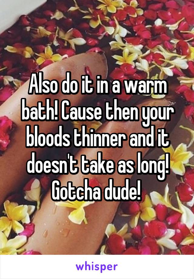 Also do it in a warm bath! Cause then your bloods thinner and it doesn't take as long! Gotcha dude! 