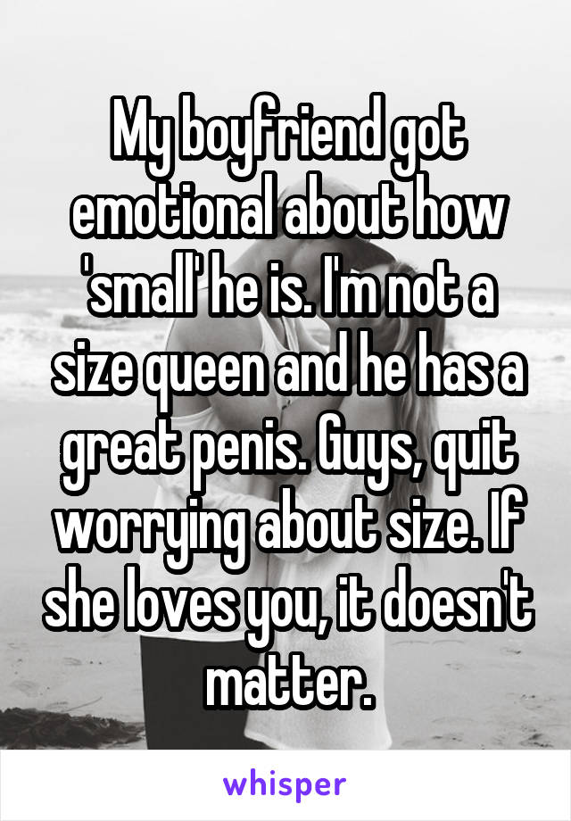 My boyfriend got emotional about how 'small' he is. I'm not a size queen and he has a great penis. Guys, quit worrying about size. If she loves you, it doesn't matter.