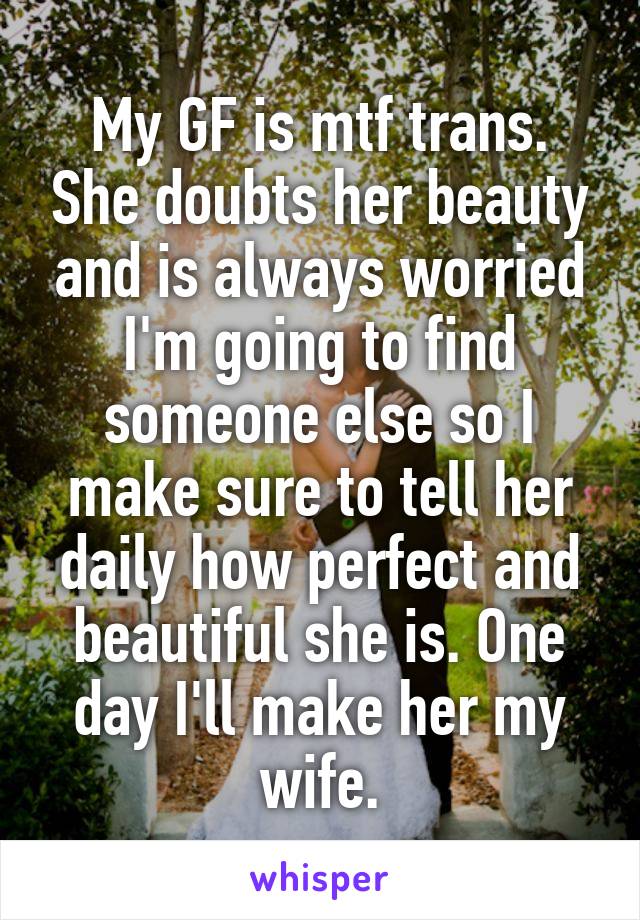 My GF is mtf trans. She doubts her beauty and is always worried I'm going to find someone else so I make sure to tell her daily how perfect and beautiful she is. One day I'll make her my wife.