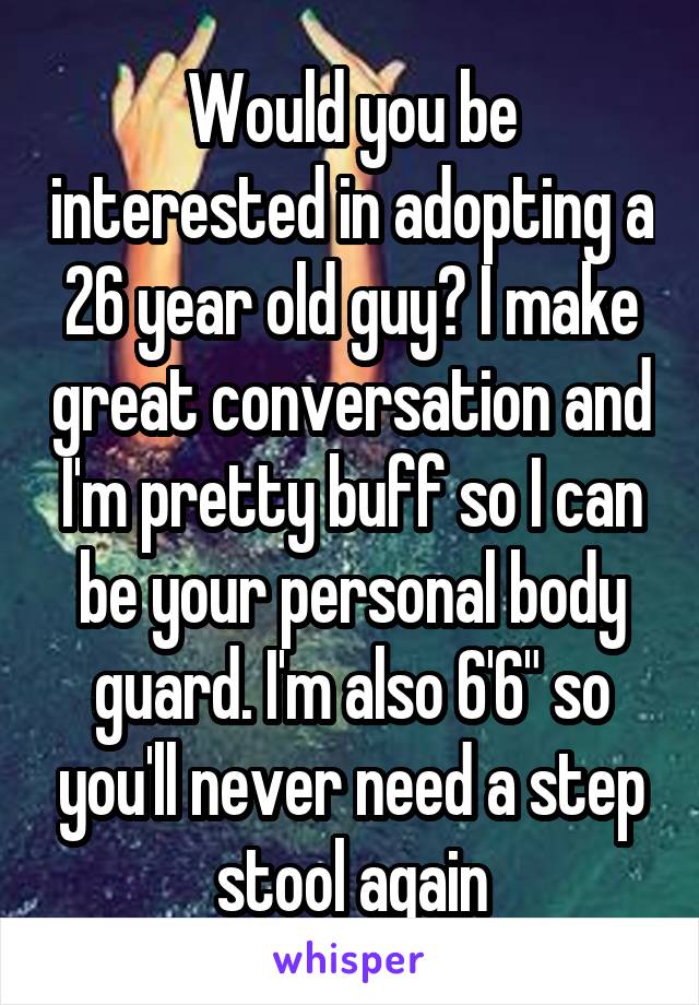 Would you be interested in adopting a 26 year old guy? I make great conversation and I'm pretty buff so I can be your personal body guard. I'm also 6'6" so you'll never need a step stool again