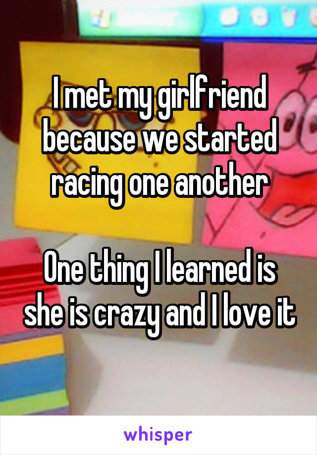 I met my girlfriend because we started racing one another

One thing I learned is she is crazy and I love it 