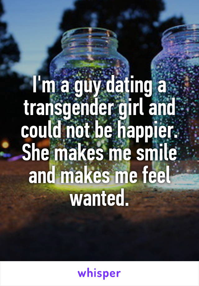 I'm a guy dating a transgender girl and could not be happier. She makes me smile and makes me feel wanted.