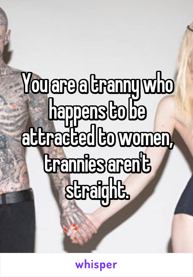 You are a tranny who happens to be attracted to women, trannies aren't straight.