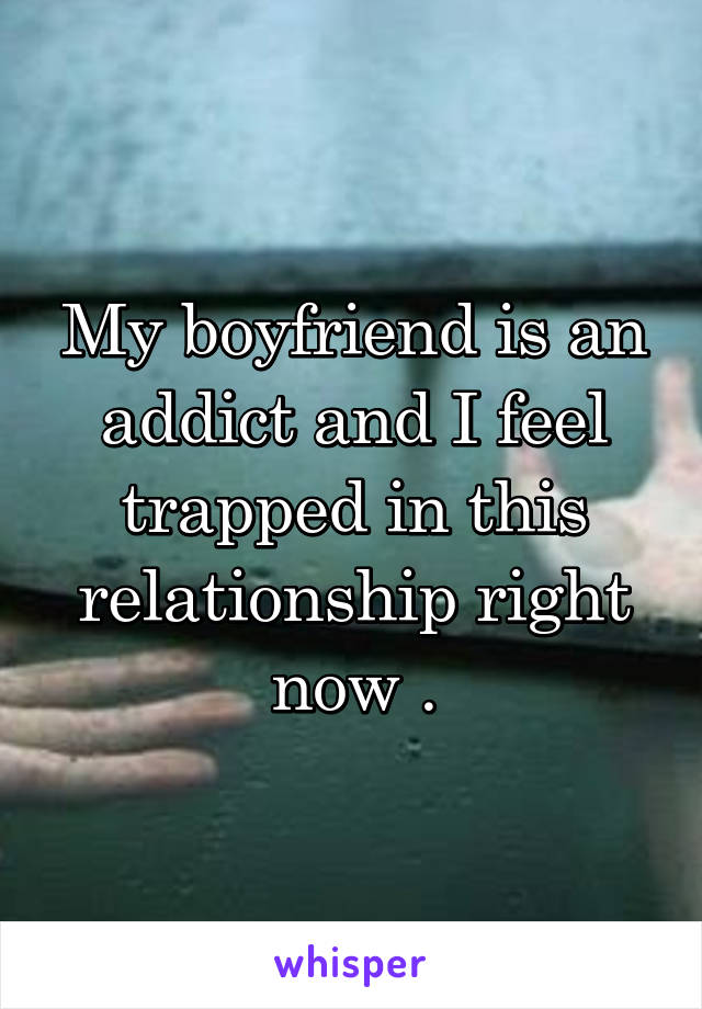My boyfriend is an addict and I feel trapped in this relationship right now .