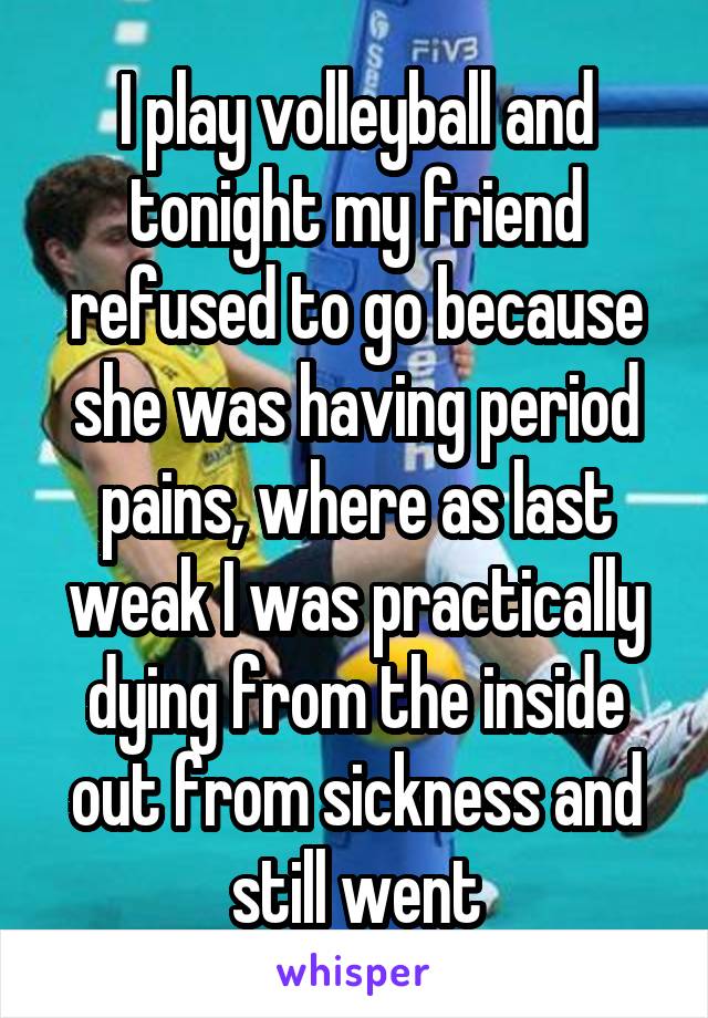 I play volleyball and tonight my friend refused to go because she was having period pains, where as last weak I was practically dying from the inside out from sickness and still went