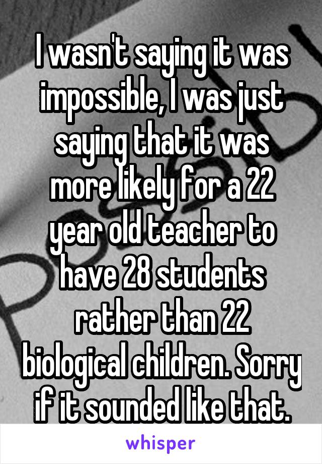 I wasn't saying it was impossible, I was just saying that it was more likely for a 22 year old teacher to have 28 students rather than 22 biological children. Sorry if it sounded like that.