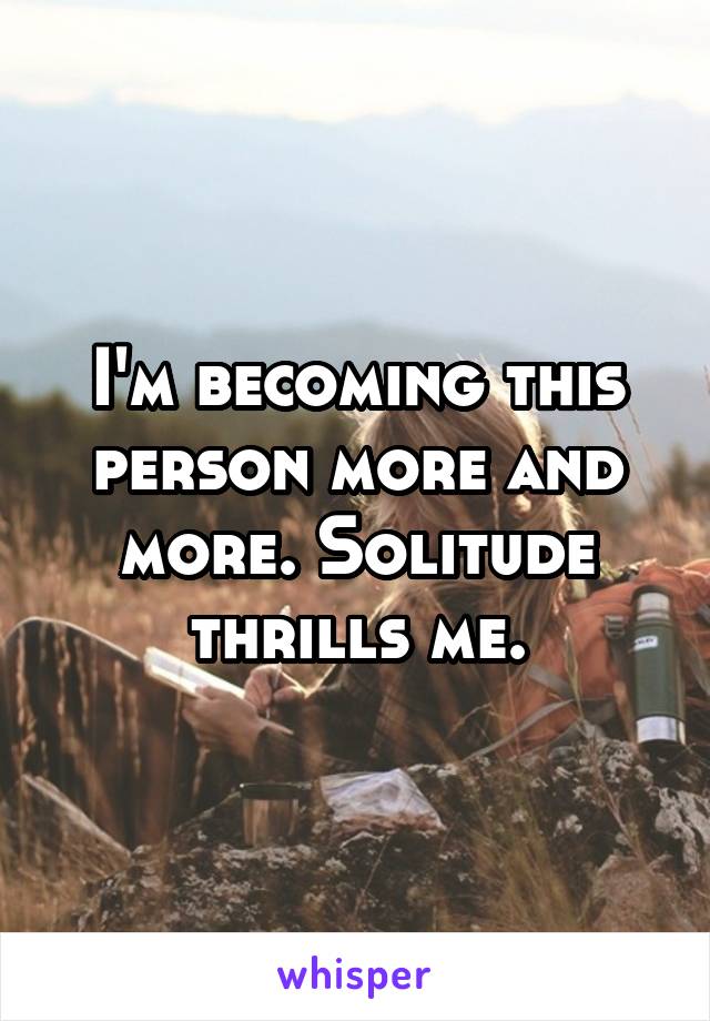 I'm becoming this person more and more. Solitude thrills me.