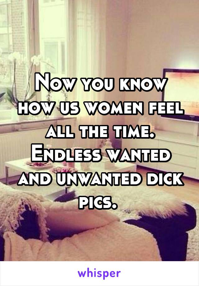 Now you know how us women feel all the time. Endless wanted and unwanted dick pics. 