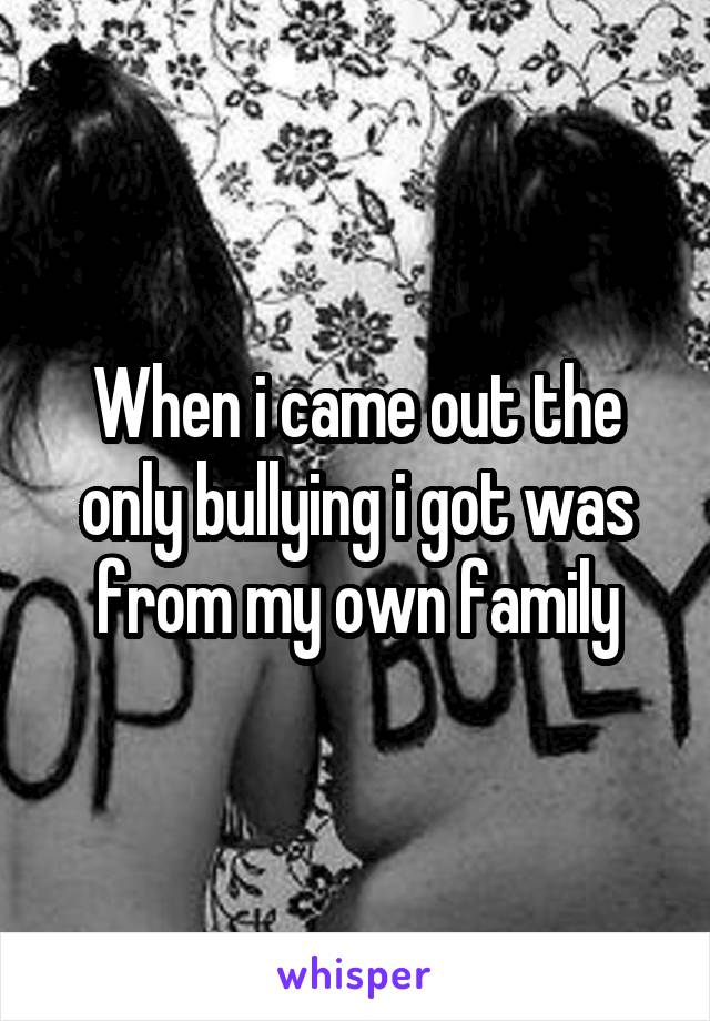 When i came out the only bullying i got was from my own family