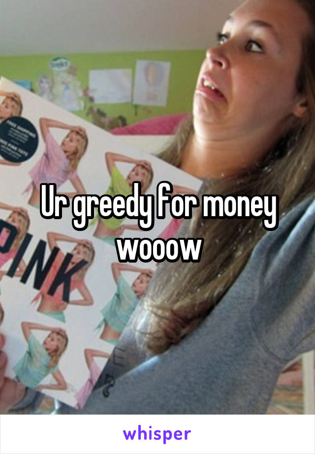 Ur greedy for money wooow