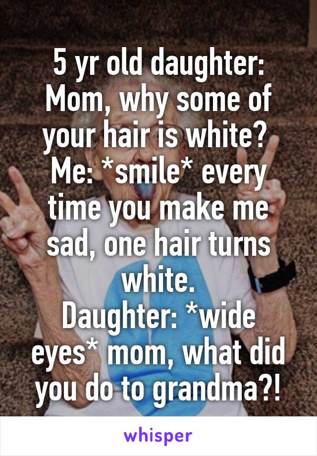 5 yr old daughter: Mom, why some of your hair is white? 
Me: *smile* every time you make me sad, one hair turns white.
Daughter: *wide eyes* mom, what did you do to grandma?!