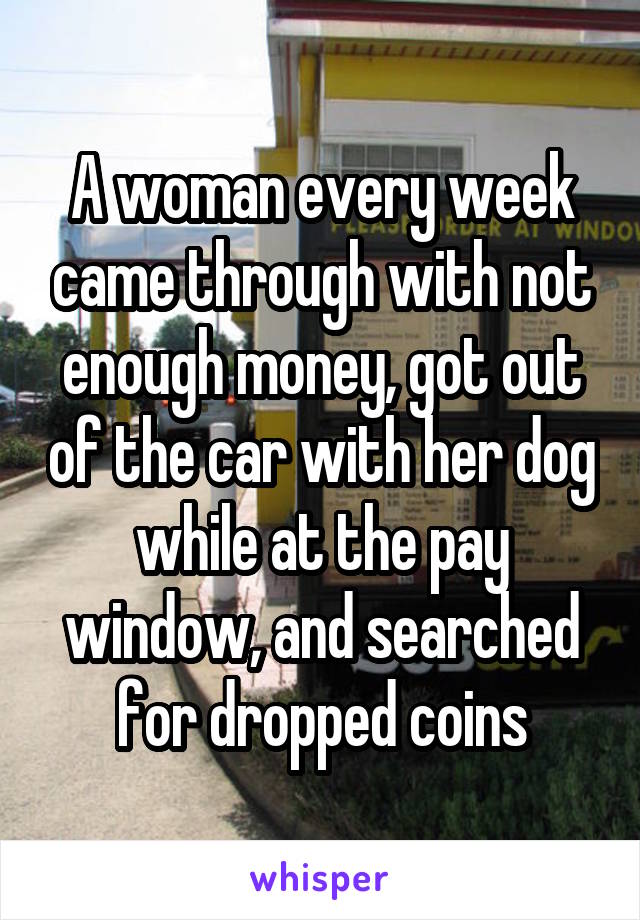 A woman every week came through with not enough money, got out of the car with her dog while at the pay window, and searched for dropped coins