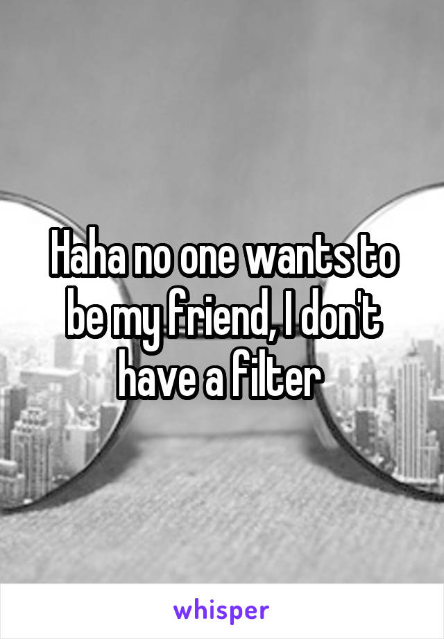 Haha no one wants to be my friend, I don't have a filter 