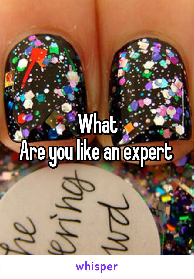 What
Are you like an expert 