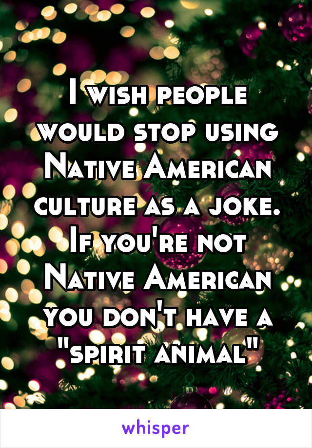 I wish people would stop using Native American culture as a joke. If you're not Native American you don't have a "spirit animal"