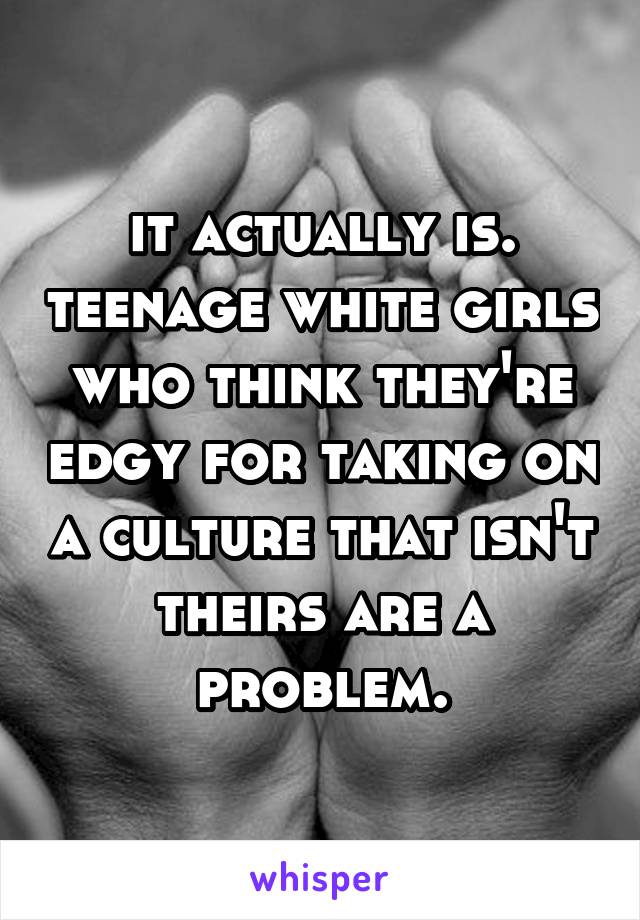 it actually is. teenage white girls who think they're edgy for taking on a culture that isn't theirs are a problem.