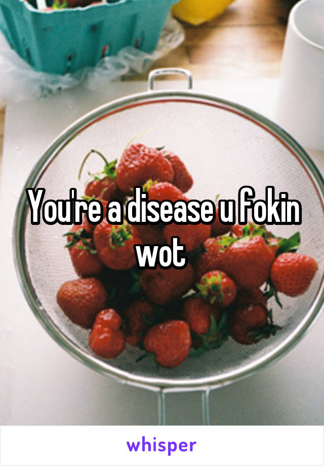 You're a disease u fokin wot 