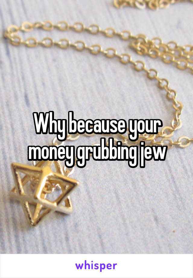 Why because your money grubbing jew