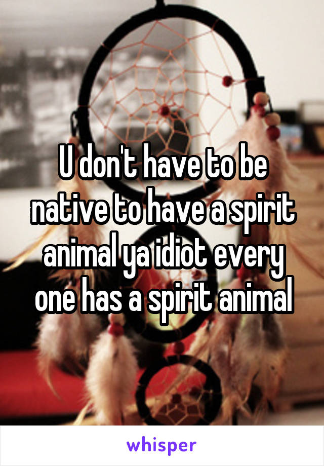 U don't have to be native to have a spirit animal ya idiot every one has a spirit animal