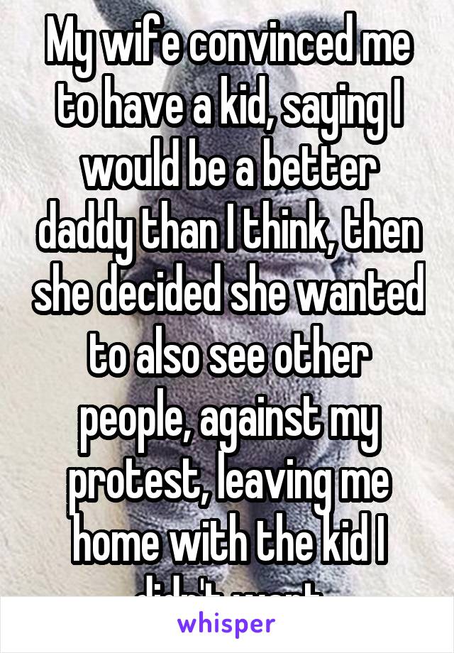 My wife convinced me to have a kid, saying I would be a better daddy than I think, then she decided she wanted to also see other people, against my protest, leaving me home with the kid I didn't want