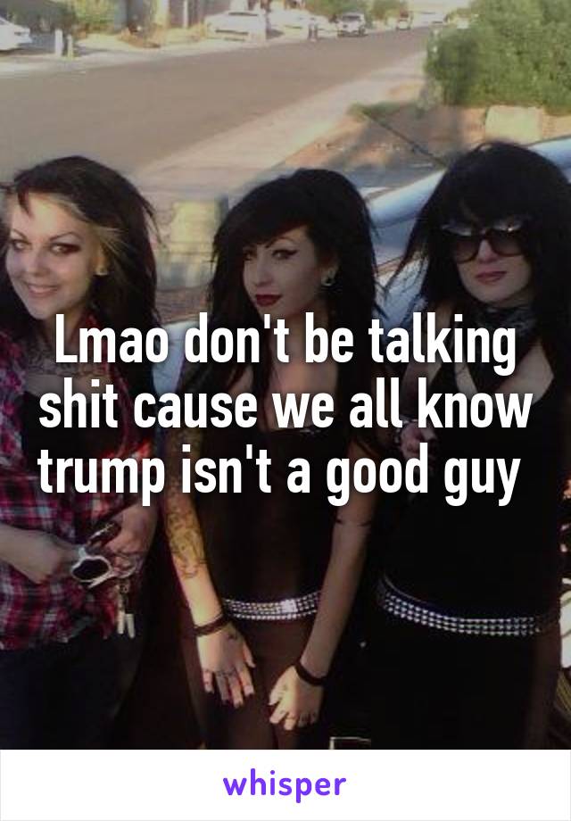 Lmao don't be talking shit cause we all know trump isn't a good guy 