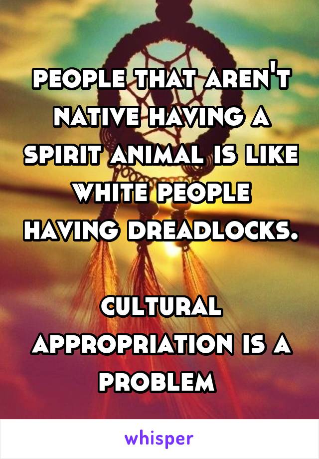 people that aren't native having a spirit animal is like white people having dreadlocks. 
cultural appropriation is a problem 