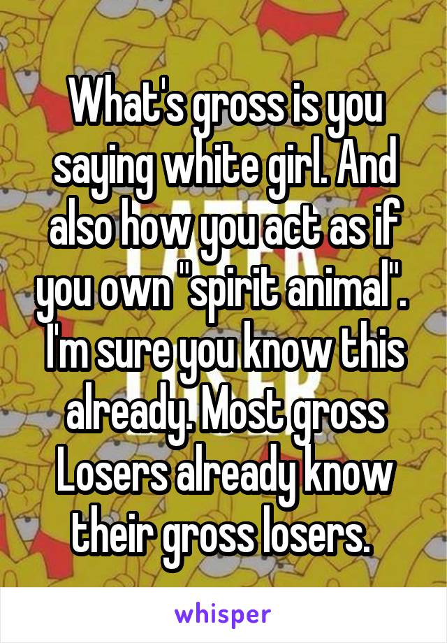 What's gross is you saying white girl. And also how you act as if you own "spirit animal". 
I'm sure you know this already. Most gross
Losers already know their gross losers. 