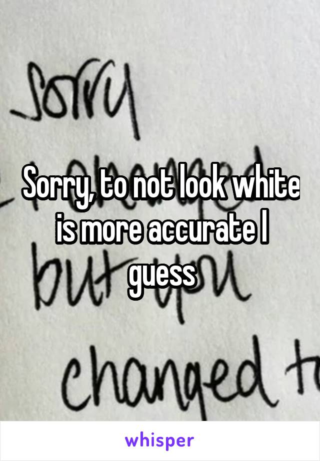 Sorry, to not look white is more accurate I guess