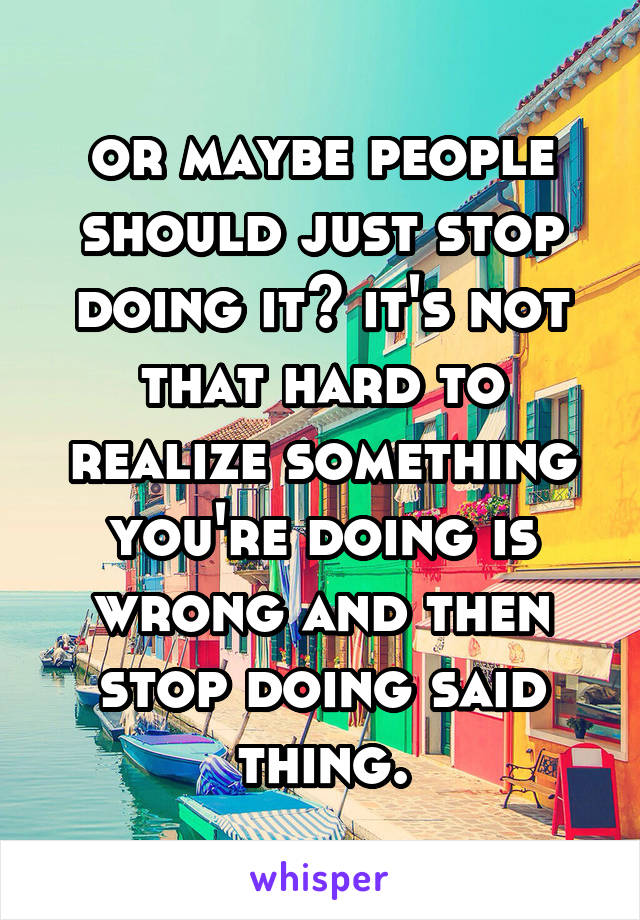 or maybe people should just stop doing it? it's not that hard to realize something you're doing is wrong and then stop doing said thing.