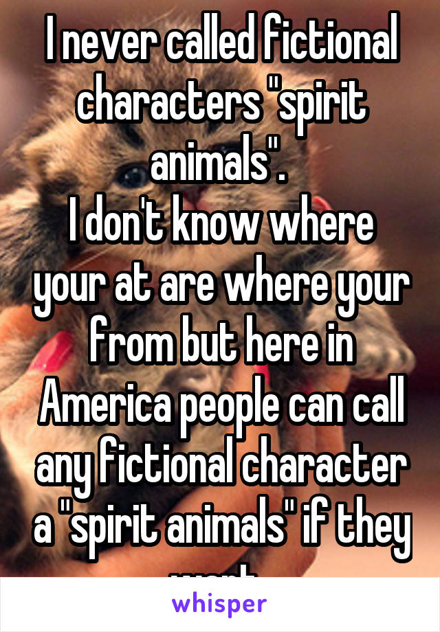 I never called fictional characters "spirit animals". 
I don't know where your at are where your from but here in America people can call any fictional character a "spirit animals" if they want. 