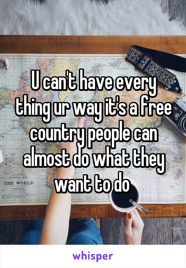 U can't have every thing ur way it's a free country people can almost do what they want to do 