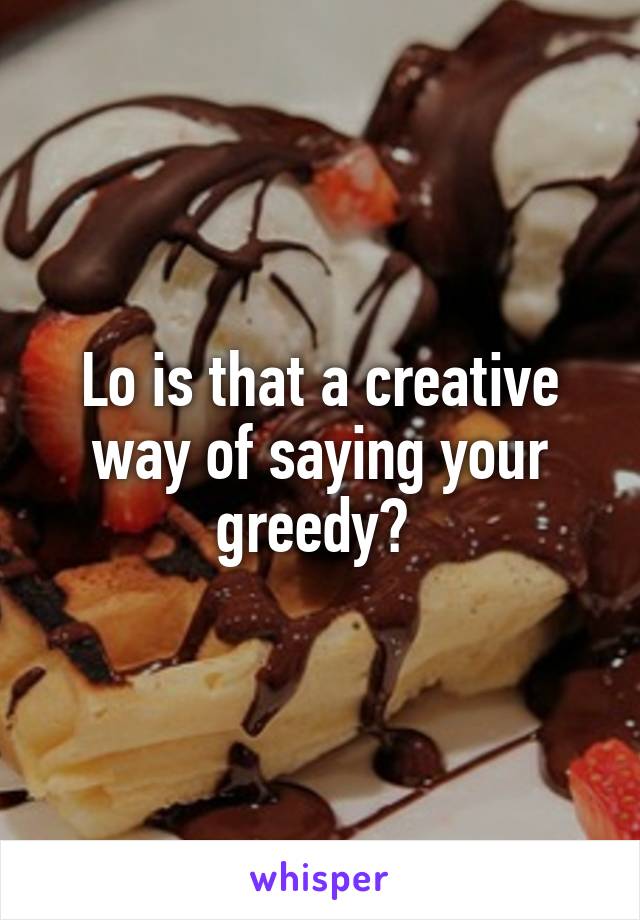 Lo is that a creative way of saying your greedy? 