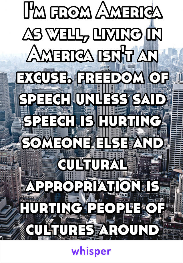 I'm from America as well, living in America isn't an excuse. freedom of speech unless said speech is hurting someone else and cultural appropriation is hurting people of cultures around the world 