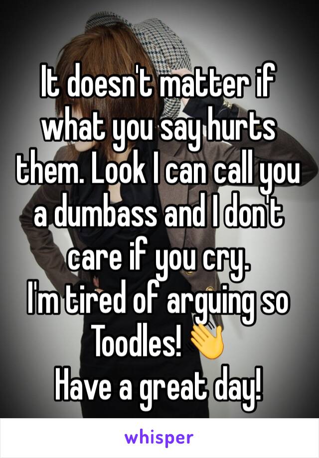 It doesn't matter if what you say hurts them. Look I can call you a dumbass and I don't care if you cry. 
I'm tired of arguing so Toodles!👋
Have a great day!