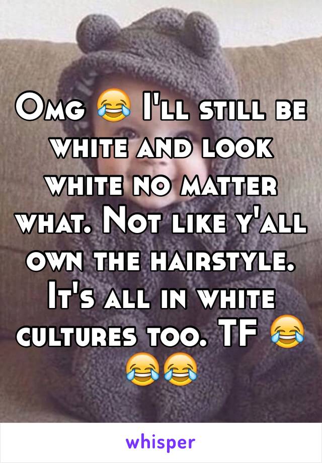 Omg 😂 I'll still be white and look white no matter what. Not like y'all own the hairstyle. It's all in white cultures too. TF 😂😂😂