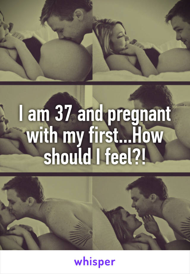 I am 37 and pregnant with my first...How should I feel?!