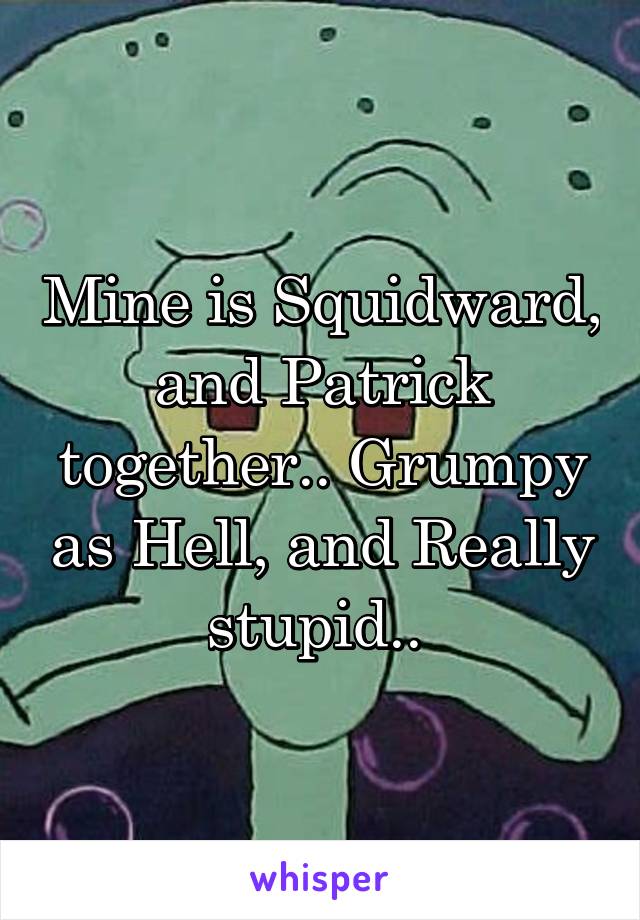 Mine is Squidward, and Patrick together.. Grumpy as Hell, and Really stupid.. 