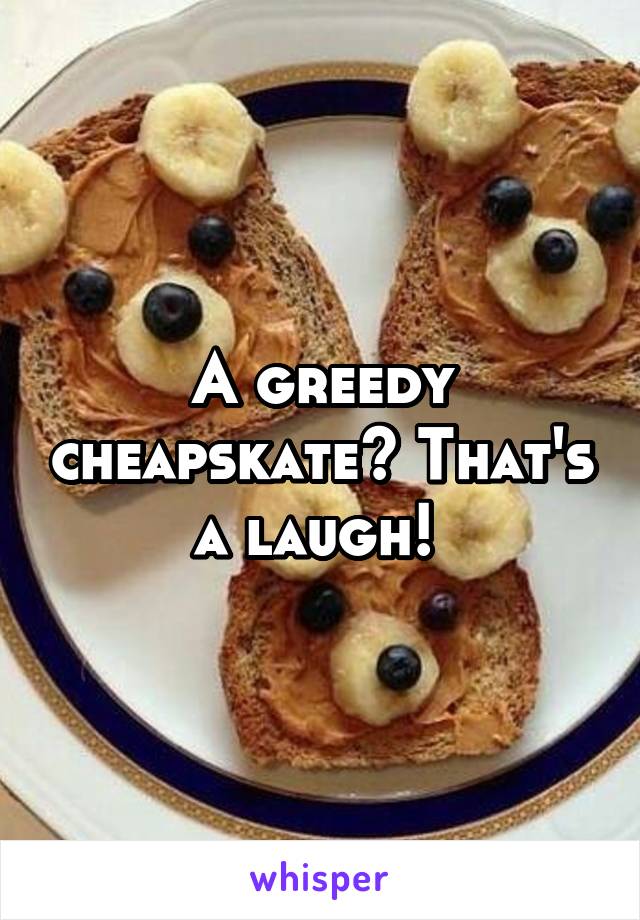 A greedy cheapskate? That's a laugh! 